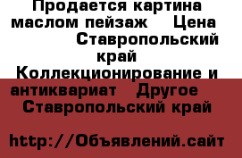 Продается картина маслом,пейзаж. › Цена ­ 50 000 - Ставропольский край Коллекционирование и антиквариат » Другое   . Ставропольский край